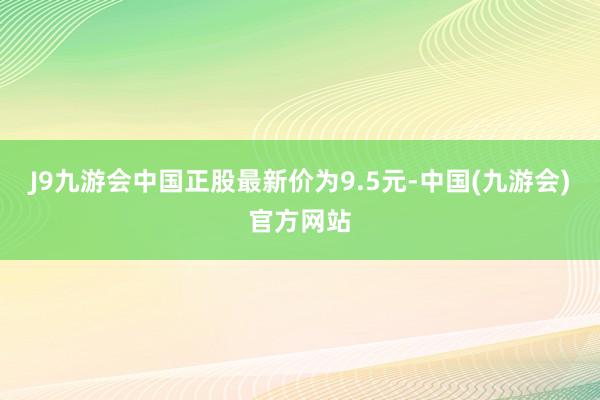 J9九游会中国正股最新价为9.5元-中国(九游会)官方网站