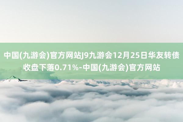 中国(九游会)官方网站J9九游会12月25日华友转债收盘下落0.71%-中国(九游会)官方网站