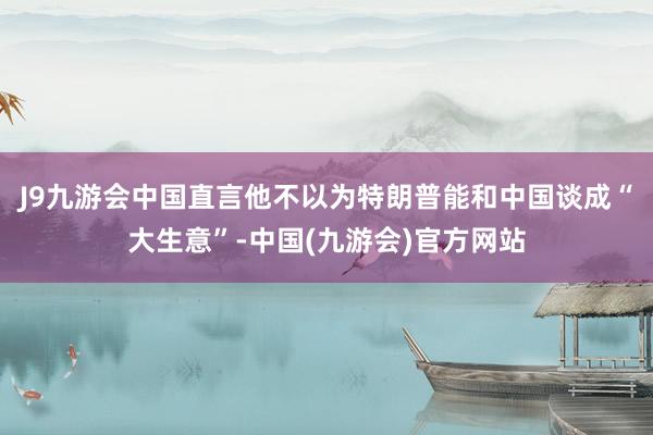 J9九游会中国直言他不以为特朗普能和中国谈成“大生意”-中国(九游会)官方网站