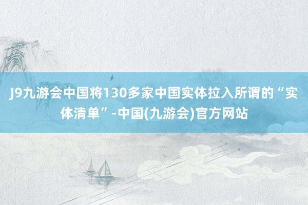 J9九游会中国将130多家中国实体拉入所谓的“实体清单”-中国(九游会)官方网站