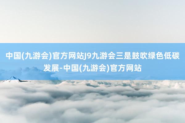 中国(九游会)官方网站J9九游会三是鼓吹绿色低碳发展-中国(九游会)官方网站