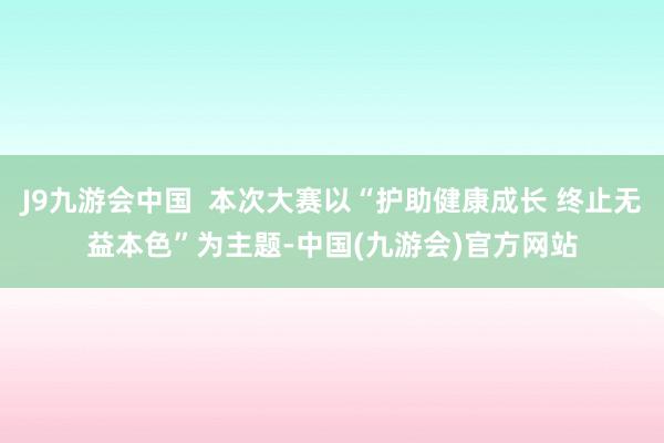 J9九游会中国  本次大赛以“护助健康成长 终止无益本色”为主题-中国(九游会)官方网站