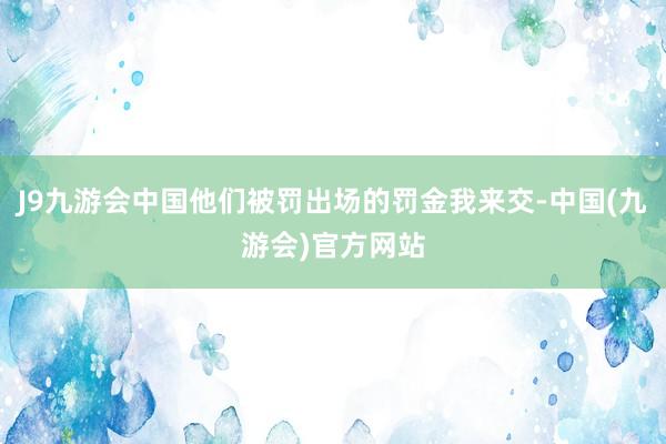 J9九游会中国他们被罚出场的罚金我来交-中国(九游会)官方网站