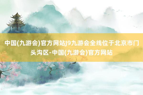 中国(九游会)官方网站J9九游会全线位于北京市门头沟区-中国(九游会)官方网站