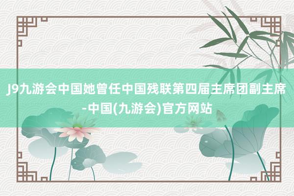 J9九游会中国她曾任中国残联第四届主席团副主席-中国(九游会)官方网站