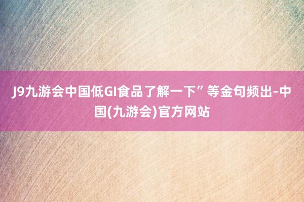 J9九游会中国低GI食品了解一下”等金句频出-中国(九游会)官方网站