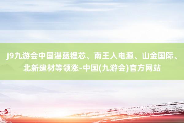 J9九游会中国湛蓝锂芯、南王人电源、山金国际、北新建材等领涨-中国(九游会)官方网站