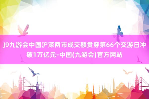 J9九游会中国沪深两市成交额贯穿第66个交游日冲破1万亿元-中国(九游会)官方网站