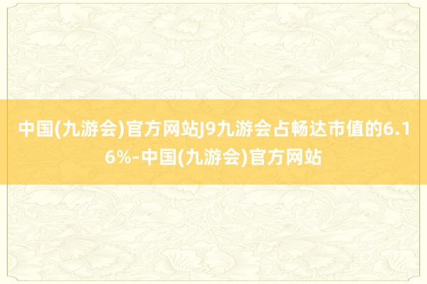 中国(九游会)官方网站J9九游会占畅达市值的6.16%-中国(九游会)官方网站