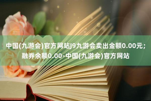 中国(九游会)官方网站J9九游会卖出金额0.00元；融券余额0.00-中国(九游会)官方网站