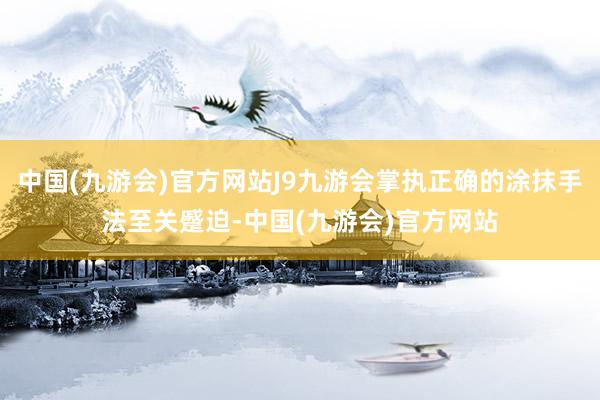 中国(九游会)官方网站J9九游会掌执正确的涂抹手法至关蹙迫-中国(九游会)官方网站