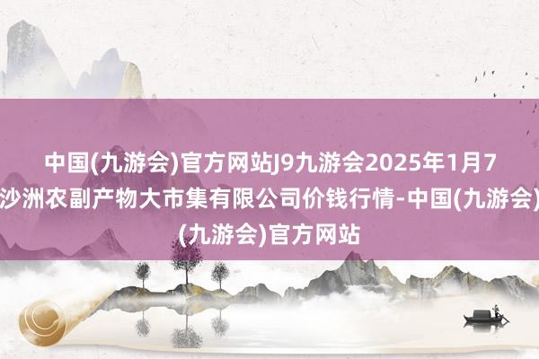 中国(九游会)官方网站J9九游会2025年1月7日武汉白沙洲农副产物大市集有限公司价钱行情-中国(九游会)官方网站