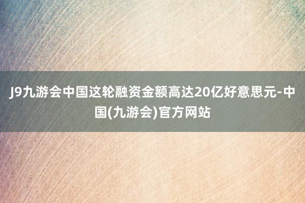 J9九游会中国这轮融资金额高达20亿好意思元-中国(九游会)官方网站