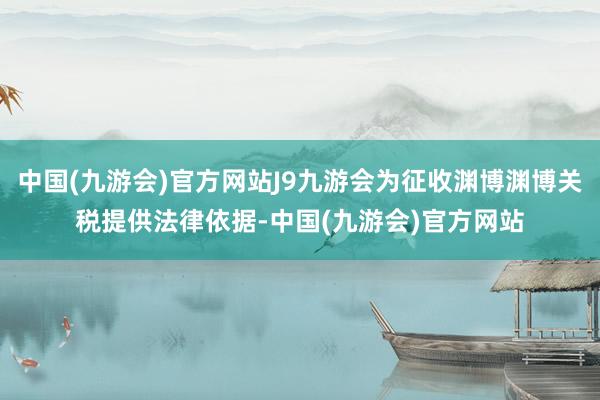 中国(九游会)官方网站J9九游会为征收渊博渊博关税提供法律依据-中国(九游会)官方网站