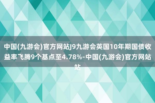 中国(九游会)官方网站J9九游会英国10年期国债收益率飞腾9个基点至4.78%-中国(九游会)官方网站