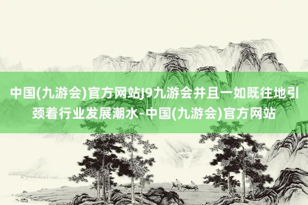 中国(九游会)官方网站J9九游会并且一如既往地引颈着行业发展潮水-中国(九游会)官方网站