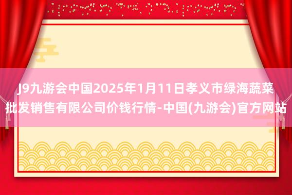 J9九游会中国2025年1月11日孝义市绿海蔬菜批发销售有限公司价钱行情-中国(九游会)官方网站