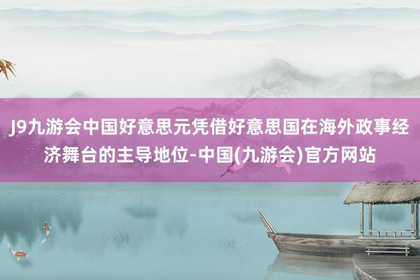 J9九游会中国好意思元凭借好意思国在海外政事经济舞台的主导地位-中国(九游会)官方网站