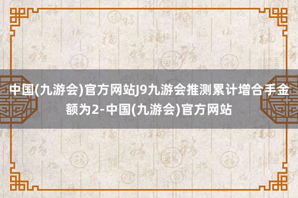 中国(九游会)官方网站J9九游会推测累计增合手金额为2-中国(九游会)官方网站