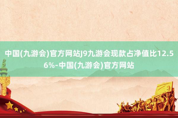 中国(九游会)官方网站J9九游会现款占净值比12.56%-中国(九游会)官方网站