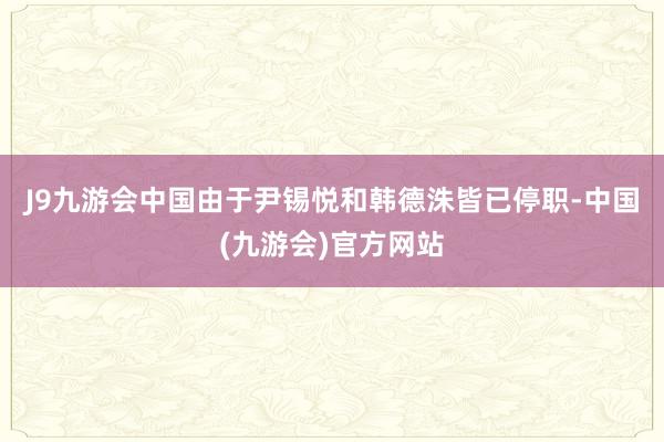 J9九游会中国　　由于尹锡悦和韩德洙皆已停职-中国(九游会)官方网站