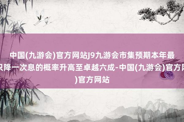 中国(九游会)官方网站J9九游会市集预期本年最多只降一次息的概率升高至卓越六成-中国(九游会)官方网站