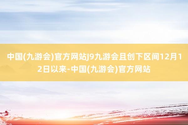 中国(九游会)官方网站J9九游会且创下区间12月12日以来-中国(九游会)官方网站