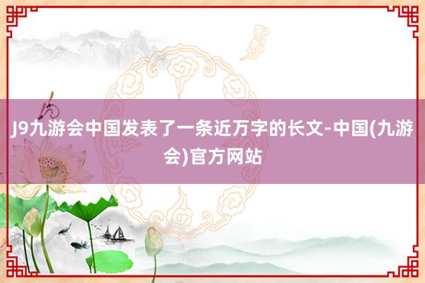 J9九游会中国发表了一条近万字的长文-中国(九游会)官方网站