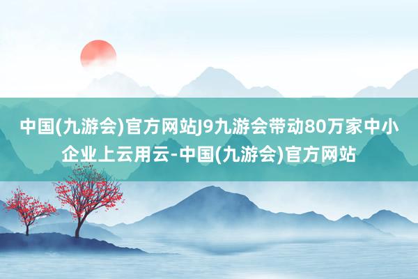 中国(九游会)官方网站J9九游会带动80万家中小企业上云用云-中国(九游会)官方网站