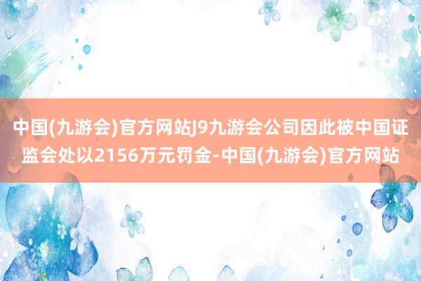 中国(九游会)官方网站J9九游会公司因此被中国证监会处以2156万元罚金-中国(九游会)官方网站