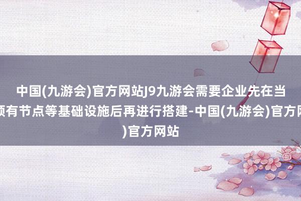 中国(九游会)官方网站J9九游会需要企业先在当地领有节点等基础设施后再进行搭建-中国(九游会)官方网站