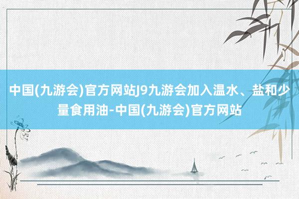 中国(九游会)官方网站J9九游会加入温水、盐和少量食用油-中国(九游会)官方网站