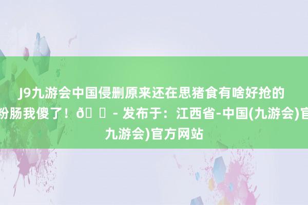 J9九游会中国侵删原来还在思猪食有啥好抢的 看到淀粉肠我傻了！😭 发布于：江西省-中国(九游会)官方网站