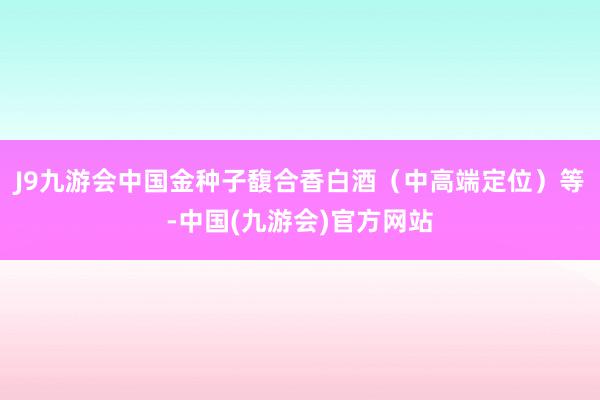 J9九游会中国金种子馥合香白酒（中高端定位）等-中国(九游会)官方网站