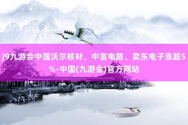 J9九游会中国沃尔核材、中富电路、奕东电子涨超5%-中国(九游会)官方网站