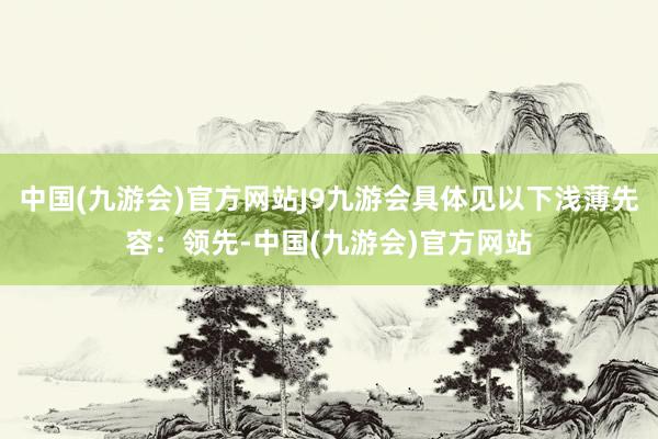 中国(九游会)官方网站J9九游会具体见以下浅薄先容：领先-中国(九游会)官方网站