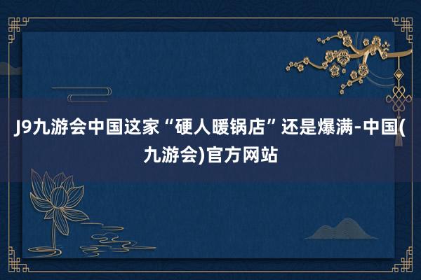 J9九游会中国这家“硬人暖锅店”还是爆满-中国(九游会)官方网站