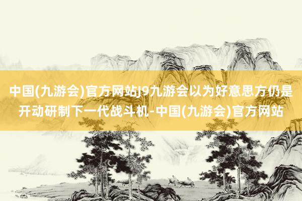 中国(九游会)官方网站J9九游会以为好意思方仍是开动研制下一代战斗机-中国(九游会)官方网站