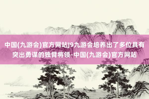 中国(九游会)官方网站J9九游会培养出了多位具有突出勇谋的独臂将领-中国(九游会)官方网站