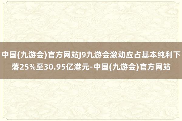 中国(九游会)官方网站J9九游会激动应占基本纯利下落25%至30.95亿港元-中国(九游会)官方网站