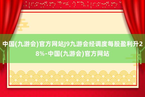 中国(九游会)官方网站J9九游会经调度每股盈利升28%-中国(九游会)官方网站