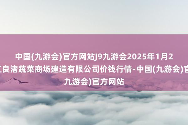 中国(九游会)官方网站J9九游会2025年1月26日浙江良渚蔬菜商场建造有限公司价钱行情-中国(九游会)官方网站