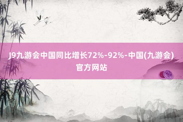 J9九游会中国同比增长72%-92%-中国(九游会)官方网站