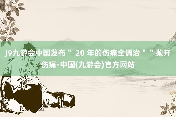 J9九游会中国发布＂ 20 年的伤痛全调治＂＂抛开伤痛-中国(九游会)官方网站