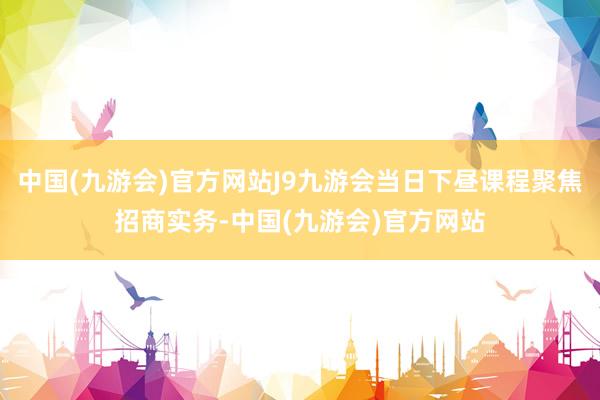 中国(九游会)官方网站J9九游会当日下昼课程聚焦招商实务-中国(九游会)官方网站