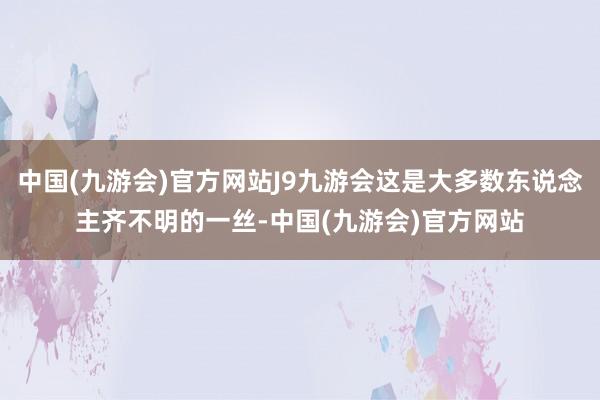 中国(九游会)官方网站J9九游会这是大多数东说念主齐不明的一丝-中国(九游会)官方网站