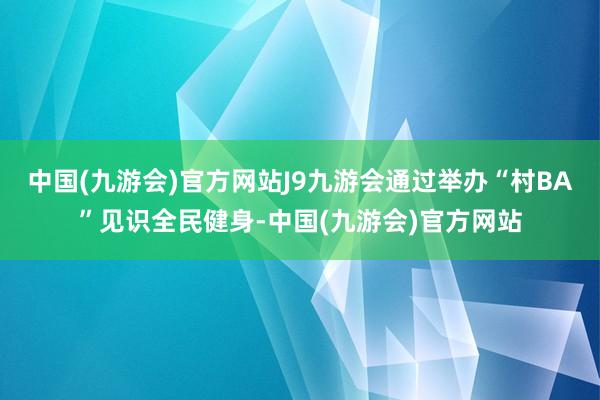 中国(九游会)官方网站J9九游会通过举办“村BA”见识全民健身-中国(九游会)官方网站