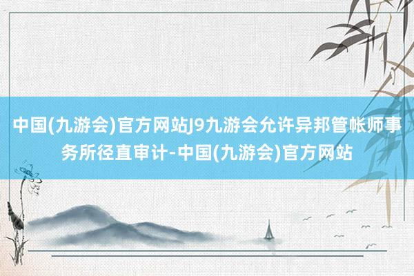 中国(九游会)官方网站J9九游会允许异邦管帐师事务所径直审计-中国(九游会)官方网站