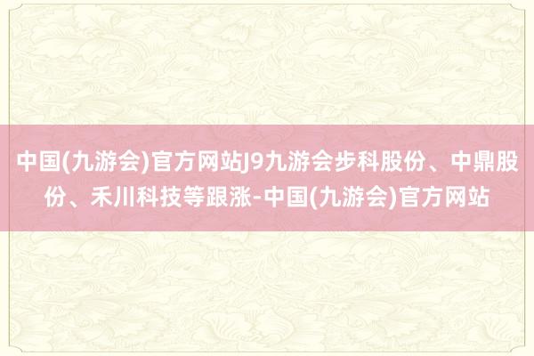 中国(九游会)官方网站J9九游会步科股份、中鼎股份、禾川科技等跟涨-中国(九游会)官方网站