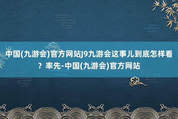 中国(九游会)官方网站J9九游会这事儿到底怎样看？率先-中国(九游会)官方网站